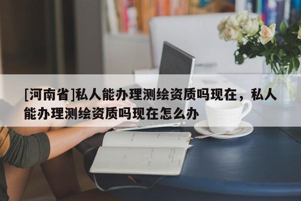 [河南省]私人能辦理測(cè)繪資質(zhì)嗎現(xiàn)在，私人能辦理測(cè)繪資質(zhì)嗎現(xiàn)在怎么辦