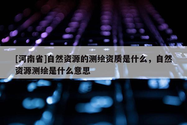 [河南省]自然資源的測(cè)繪資質(zhì)是什么，自然資源測(cè)繪是什么意思