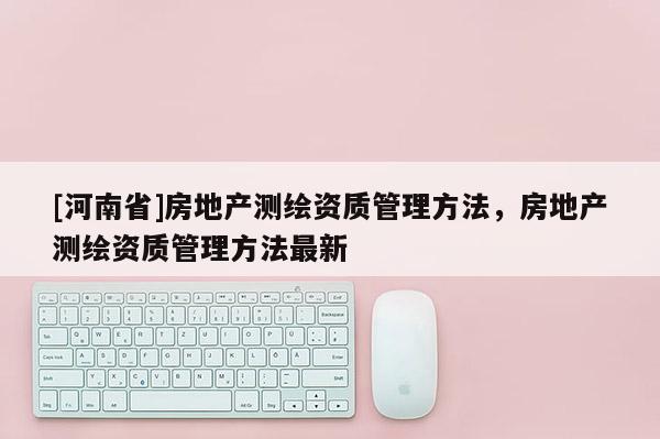 [河南省]房地產(chǎn)測繪資質(zhì)管理方法，房地產(chǎn)測繪資質(zhì)管理方法最新