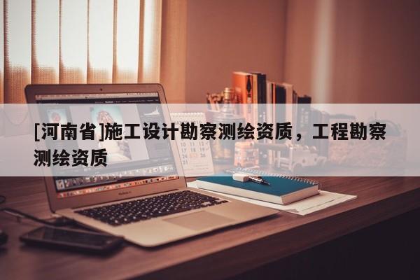 [河南省]施工設計勘察測繪資質(zhì)，工程勘察測繪資質(zhì)