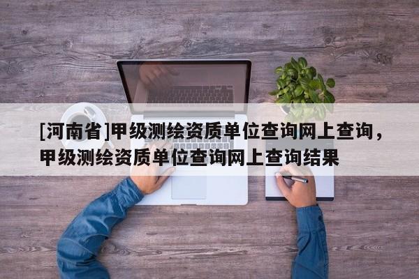 [河南省]甲級(jí)測(cè)繪資質(zhì)單位查詢網(wǎng)上查詢，甲級(jí)測(cè)繪資質(zhì)單位查詢網(wǎng)上查詢結(jié)果