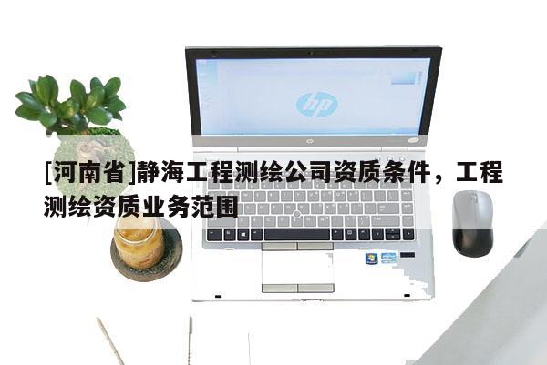 [河南省]靜海工程測(cè)繪公司資質(zhì)條件，工程測(cè)繪資質(zhì)業(yè)務(wù)范圍