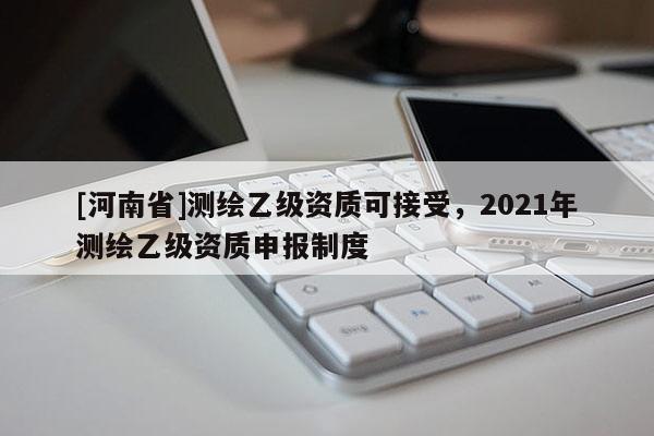 [河南省]測(cè)繪乙級(jí)資質(zhì)可接受，2021年測(cè)繪乙級(jí)資質(zhì)申報(bào)制度