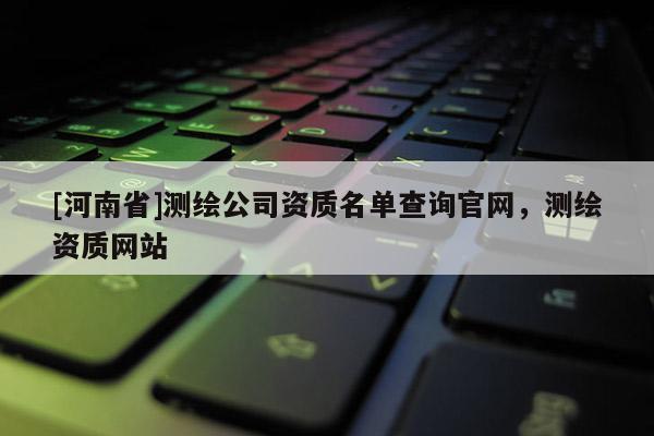 [河南省]測繪公司資質(zhì)名單查詢官網(wǎng)，測繪資質(zhì)網(wǎng)站