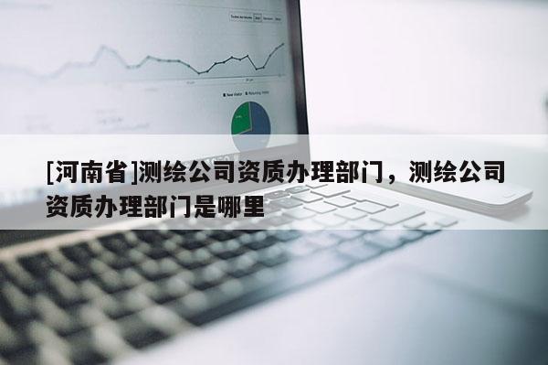 [河南省]測繪公司資質(zhì)辦理部門，測繪公司資質(zhì)辦理部門是哪里