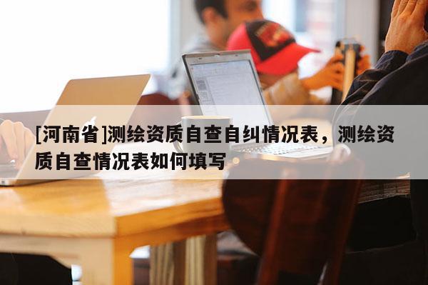 [河南省]測繪資質(zhì)自查自糾情況表，測繪資質(zhì)自查情況表如何填寫