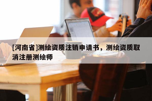 [河南省]測繪資質注銷申請書，測繪資質取消注冊測繪師