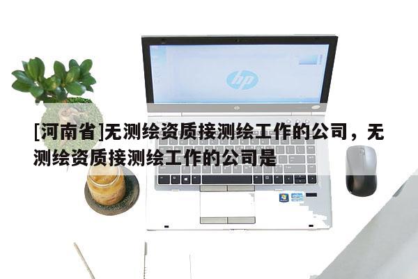 [河南省]無測(cè)繪資質(zhì)接測(cè)繪工作的公司，無測(cè)繪資質(zhì)接測(cè)繪工作的公司是
