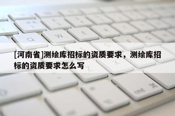 [河南省]測繪庫招標的資質(zhì)要求，測繪庫招標的資質(zhì)要求怎么寫