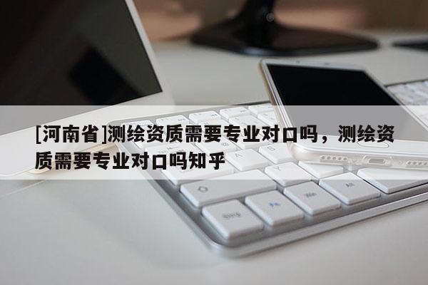 [河南省]測繪資質需要專業(yè)對口嗎，測繪資質需要專業(yè)對口嗎知乎