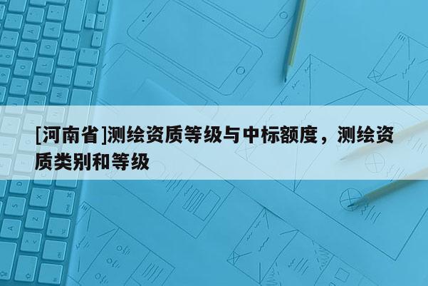 [河南省]測(cè)繪資質(zhì)等級(jí)與中標(biāo)額度，測(cè)繪資質(zhì)類別和等級(jí)