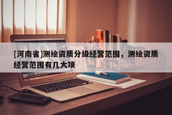 [河南省]測(cè)繪資質(zhì)分級(jí)經(jīng)營(yíng)范圍，測(cè)繪資質(zhì)經(jīng)營(yíng)范圍有幾大項(xiàng)