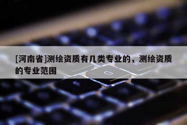 [河南省]測(cè)繪資質(zhì)有幾類專業(yè)的，測(cè)繪資質(zhì)的專業(yè)范圍