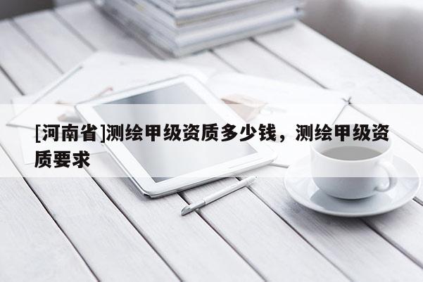 [河南省]測(cè)繪甲級(jí)資質(zhì)多少錢，測(cè)繪甲級(jí)資質(zhì)要求