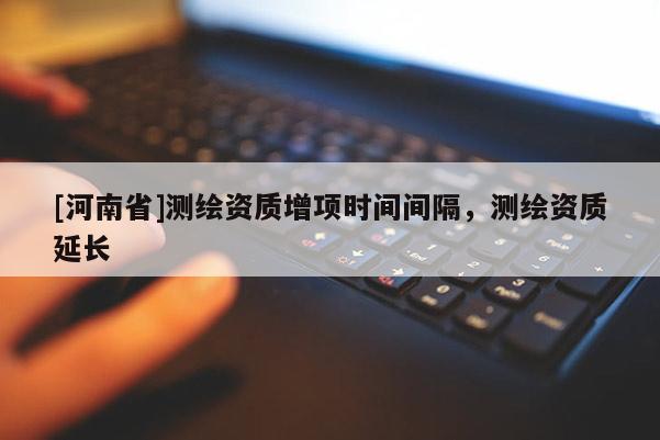 [河南省]測(cè)繪資質(zhì)增項(xiàng)時(shí)間間隔，測(cè)繪資質(zhì)延長(zhǎng)