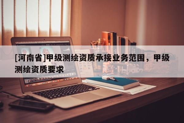 [河南省]甲級測繪資質(zhì)承接業(yè)務(wù)范圍，甲級測繪資質(zhì)要求