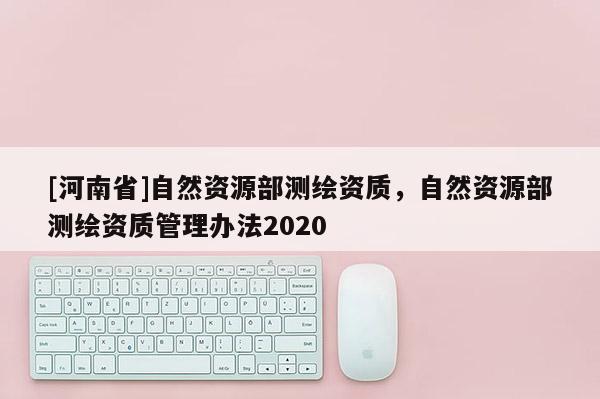 [河南省]自然資源部測繪資質(zhì)，自然資源部測繪資質(zhì)管理辦法2020