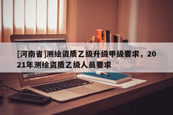 [河南省]測繪資質(zhì)乙級升級甲級要求，2021年測繪資質(zhì)乙級人員要求
