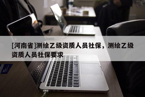 [河南省]測繪乙級資質(zhì)人員社保，測繪乙級資質(zhì)人員社保要求