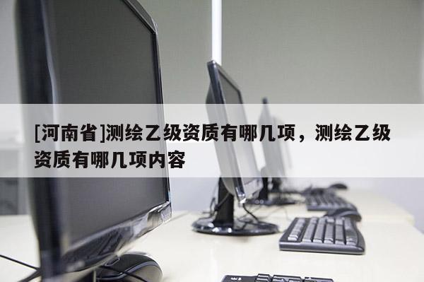 [河南省]測(cè)繪乙級(jí)資質(zhì)有哪幾項(xiàng)，測(cè)繪乙級(jí)資質(zhì)有哪幾項(xiàng)內(nèi)容