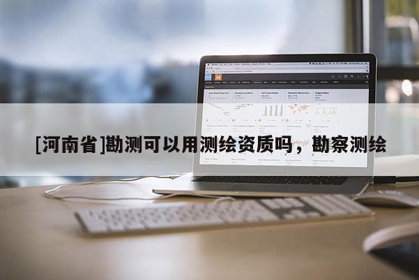 [河南省]勘測(cè)可以用測(cè)繪資質(zhì)嗎，勘察測(cè)繪