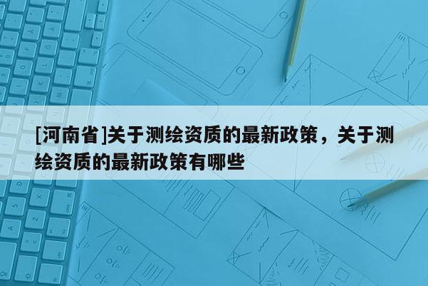 [河南省]關(guān)于測(cè)繪資質(zhì)的最新政策，關(guān)于測(cè)繪資質(zhì)的最新政策有哪些