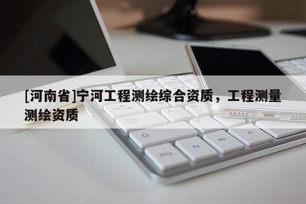 [河南省]寧河工程測繪綜合資質(zhì)，工程測量測繪資質(zhì)