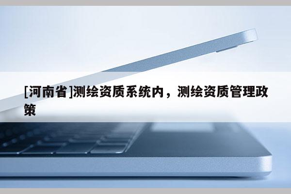 [河南省]測繪資質(zhì)系統(tǒng)內(nèi)，測繪資質(zhì)管理政策