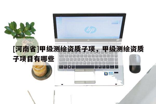 [河南省]甲級測繪資質(zhì)子項，甲級測繪資質(zhì)子項目有哪些