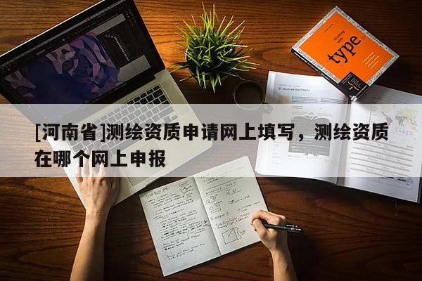 [河南省]測繪資質(zhì)申請網(wǎng)上填寫，測繪資質(zhì)在哪個網(wǎng)上申報