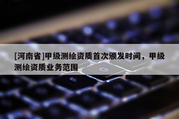 [河南省]甲級(jí)測(cè)繪資質(zhì)首次頒發(fā)時(shí)間，甲級(jí)測(cè)繪資質(zhì)業(yè)務(wù)范圍
