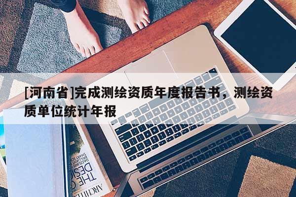[河南省]完成測(cè)繪資質(zhì)年度報(bào)告書，測(cè)繪資質(zhì)單位統(tǒng)計(jì)年報(bào)