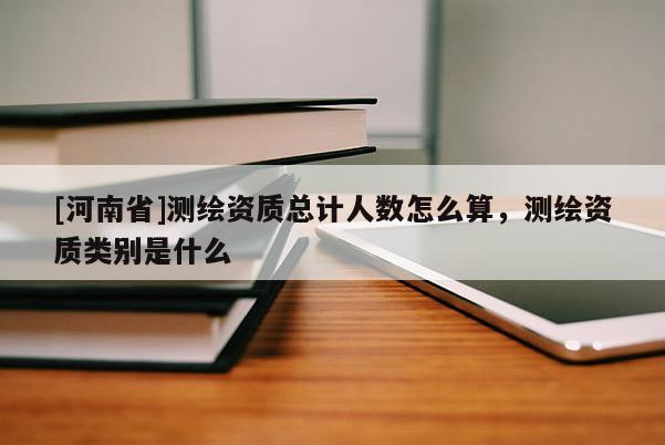 [河南省]測繪資質(zhì)總計人數(shù)怎么算，測繪資質(zhì)類別是什么