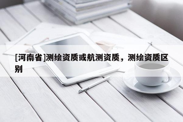 [河南省]測繪資質(zhì)或航測資質(zhì)，測繪資質(zhì)區(qū)別