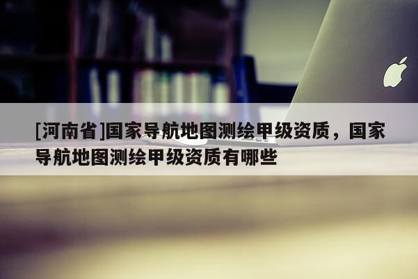 [河南省]國家導航地圖測繪甲級資質(zhì)，國家導航地圖測繪甲級資質(zhì)有哪些