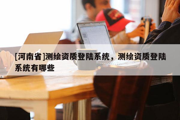 [河南省]測繪資質(zhì)登陸系統(tǒng)，測繪資質(zhì)登陸系統(tǒng)有哪些