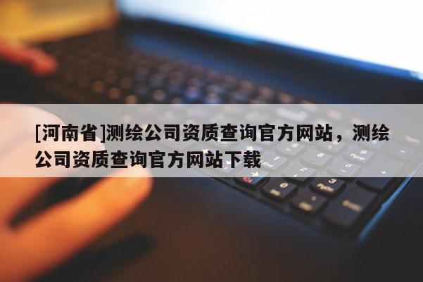 [河南省]測繪公司資質(zhì)查詢官方網(wǎng)站，測繪公司資質(zhì)查詢官方網(wǎng)站下載