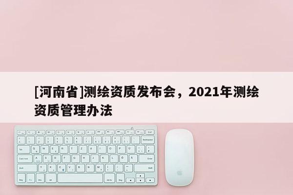 [河南省]測繪資質(zhì)發(fā)布會(huì)，2021年測繪資質(zhì)管理辦法