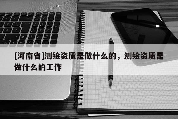 [河南省]測繪資質(zhì)是做什么的，測繪資質(zhì)是做什么的工作