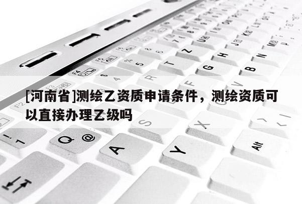[河南省]測繪乙資質(zhì)申請條件，測繪資質(zhì)可以直接辦理乙級嗎