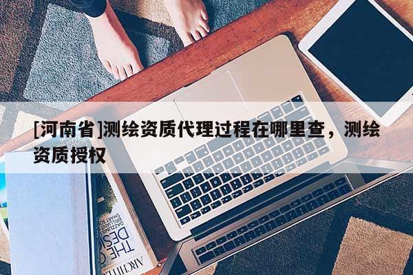 [河南省]測繪資質(zhì) *** 過程在哪里查，測繪資質(zhì)授權(quán)
