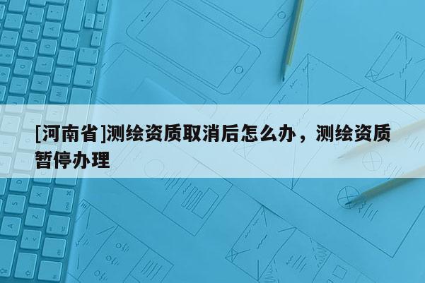 [河南省]測(cè)繪資質(zhì)取消后怎么辦，測(cè)繪資質(zhì)暫停辦理