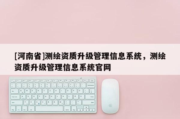 [河南省]測繪資質(zhì)升級管理信息系統(tǒng)，測繪資質(zhì)升級管理信息系統(tǒng)官網(wǎng)