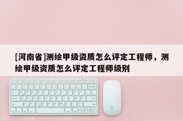 [河南省]測繪甲級資質怎么評定工程師，測繪甲級資質怎么評定工程師級別