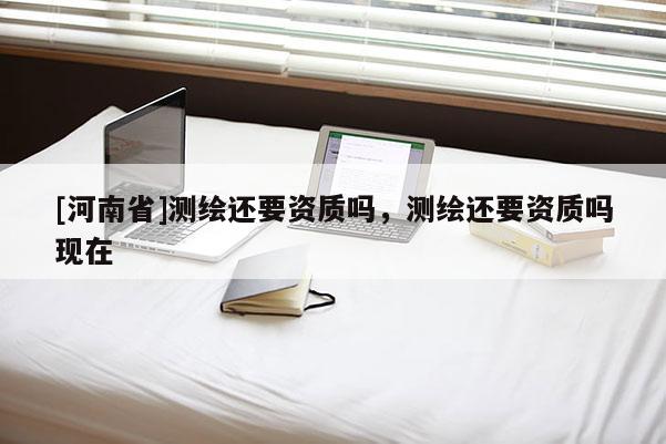 [河南省]測繪還要資質嗎，測繪還要資質嗎現(xiàn)在
