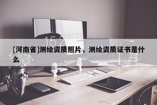 [河南省]測(cè)繪資質(zhì)照片，測(cè)繪資質(zhì)證書是什么