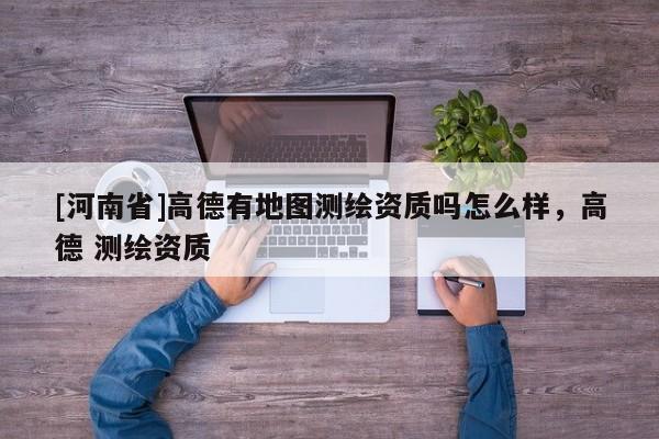 [河南省]高德有地圖測繪資質(zhì)嗎怎么樣，高德 測繪資質(zhì)