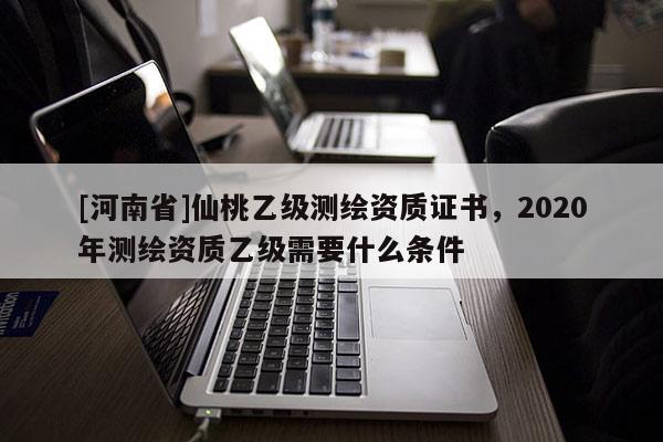 [河南省]仙桃乙級測繪資質(zhì)證書，2020年測繪資質(zhì)乙級需要什么條件