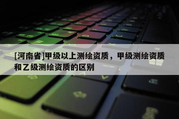 [河南省]甲級以上測繪資質(zhì)，甲級測繪資質(zhì)和乙級測繪資質(zhì)的區(qū)別