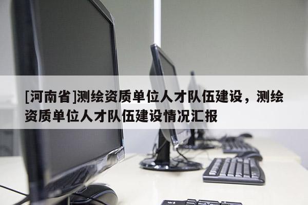 [河南省]測繪資質(zhì)單位人才隊(duì)伍建設(shè)，測繪資質(zhì)單位人才隊(duì)伍建設(shè)情況匯報(bào)